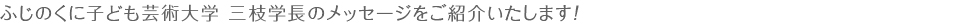 ふじのくに子ども芸術大学 三枝学長のメッセージをご紹介いたします！